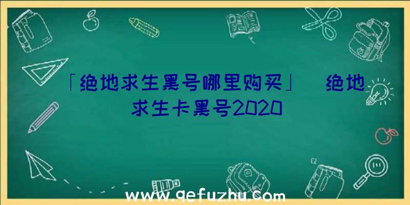 「绝地求生黑号哪里购买」|绝地求生卡黑号2020